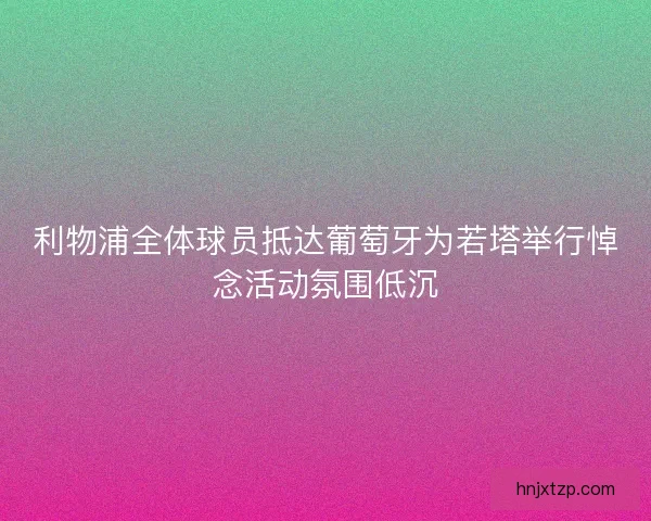 利物浦全体球员抵达葡萄牙为若塔举行悼念活动氛围低沉
