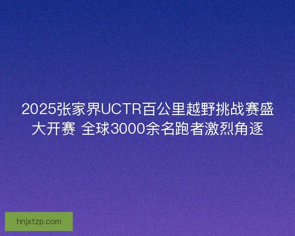 2025张家界UCTR百公里越野挑战赛盛大开赛 全球3000余名跑者激烈角逐