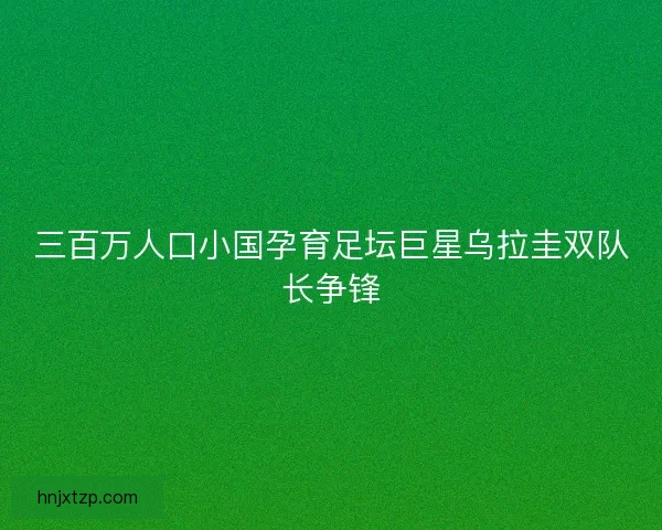 三百万人口小国孕育足坛巨星乌拉圭双队长争锋 三百万人口小国孕育足坛巨星乌拉圭双队长争锋