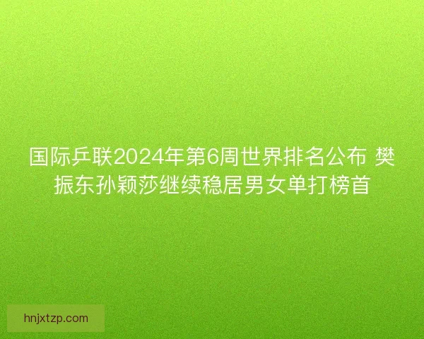 国际乒联2024年第6周世界排名公布 樊振东孙颖莎继续稳居男女单打榜首