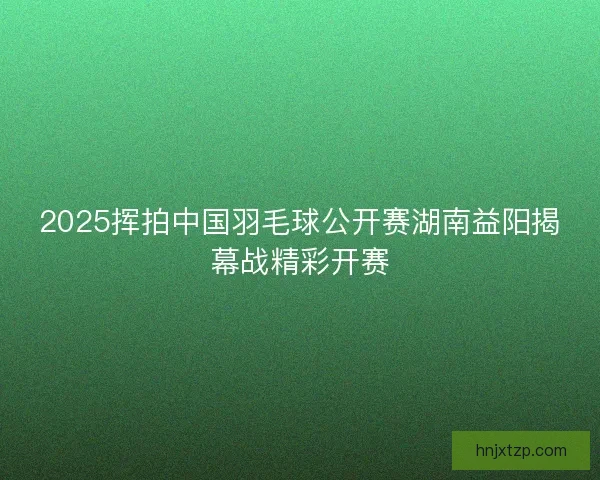 2025挥拍中国羽毛球公开赛湖南益阳揭幕战精彩开赛