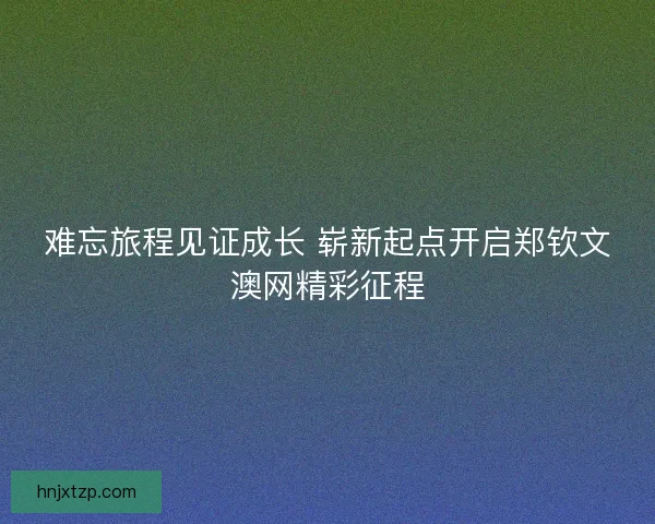 难忘旅程见证成长 崭新起点开启郑钦文澳网精彩征程