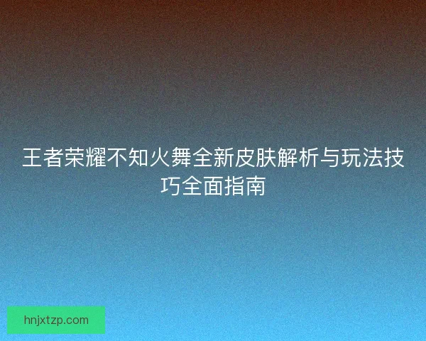 王者荣耀不知火舞全新皮肤解析与玩法技巧全面指南