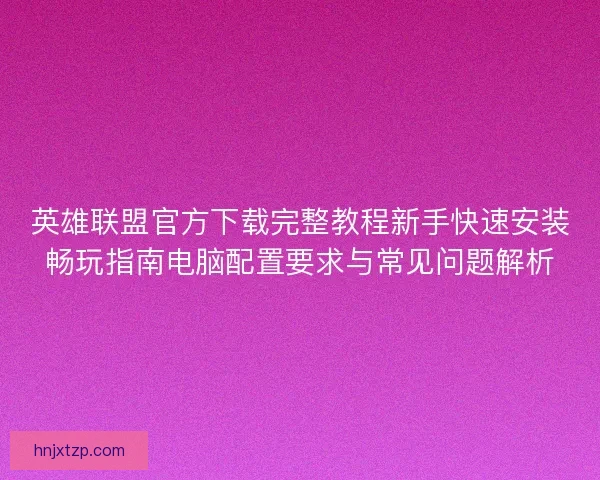 英雄联盟官方下载完整教程新手快速安装畅玩指南电脑配置要求与常见问题解析