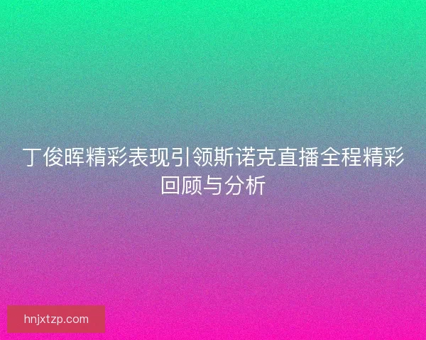 丁俊晖精彩表现引领斯诺克直播全程精彩回顾与分析