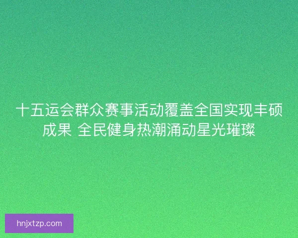 十五运会群众赛事活动覆盖全国实现丰硕成果 全民健身热潮涌动星光璀璨