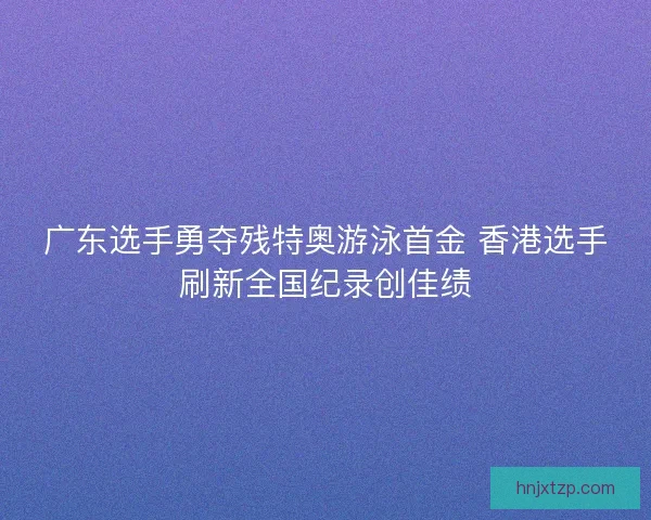 广东选手勇夺残特奥游泳首金 香港选手刷新全国纪录创佳绩 广东选手勇夺残特奥游泳首金 香港选手刷新全国纪录创佳绩