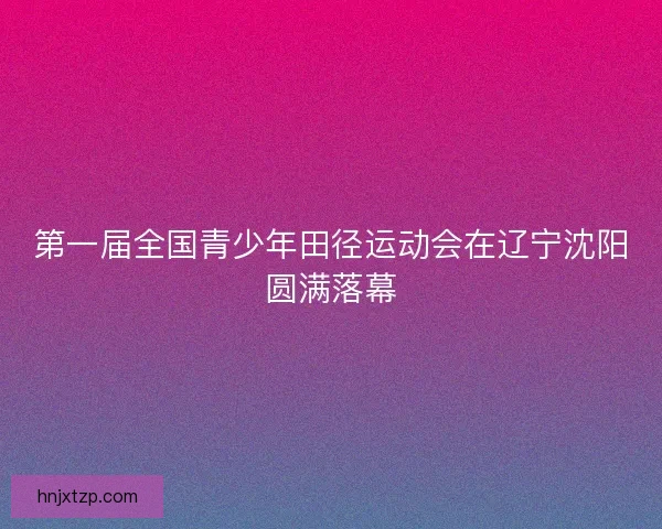 第一届全国青少年田径运动会在辽宁沈阳圆满落幕
