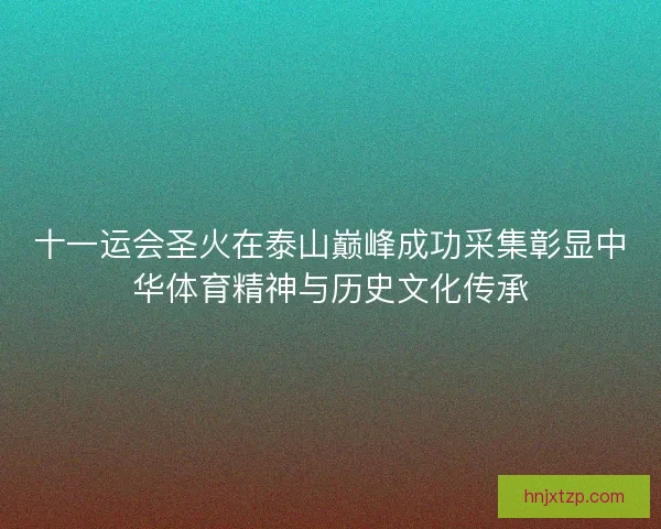 十一运会圣火在泰山巅峰成功采集彰显中华体育精神与历史文化传承