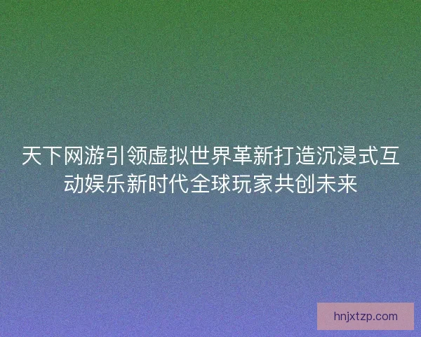 天下网游引领虚拟世界革新打造沉浸式互动娱乐新时代全球玩家共创未来
