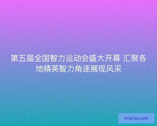 第五届全国智力运动会盛大开幕 汇聚各地精英智力角逐展现风采
