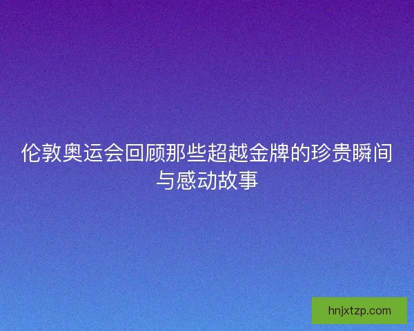 伦敦奥运会回顾那些超越金牌的珍贵瞬间与感动故事