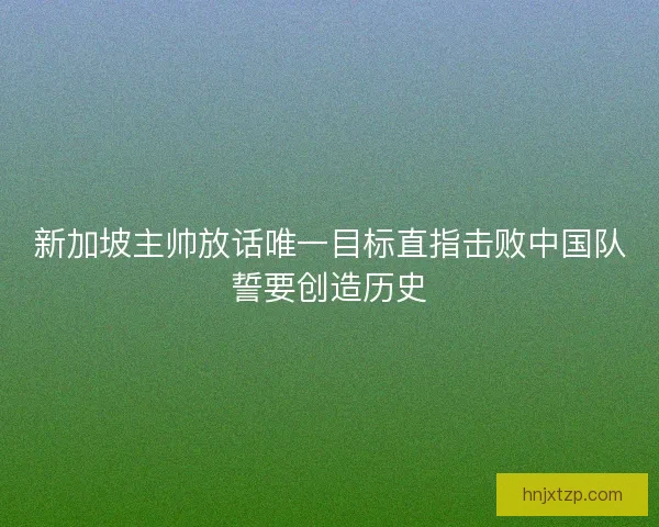 新加坡主帅放话唯一目标直指击败中国队誓要创造历史