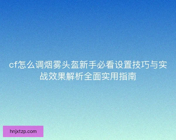cf怎么调烟雾头盔新手必看设置技巧与实战效果解析全面实用指南