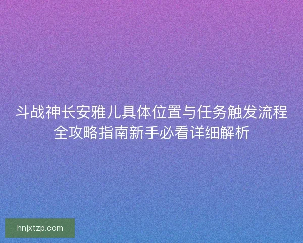 斗战神长安雅儿具体位置与任务触发流程全攻略指南新手必看详细解析