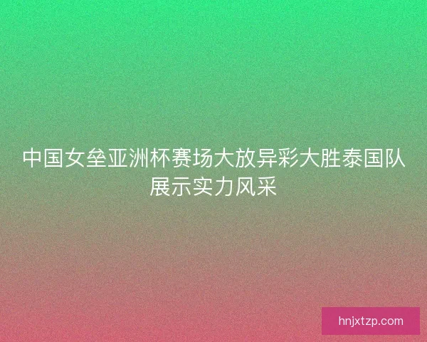 中国女垒亚洲杯赛场大放异彩大胜泰国队展示实力风采