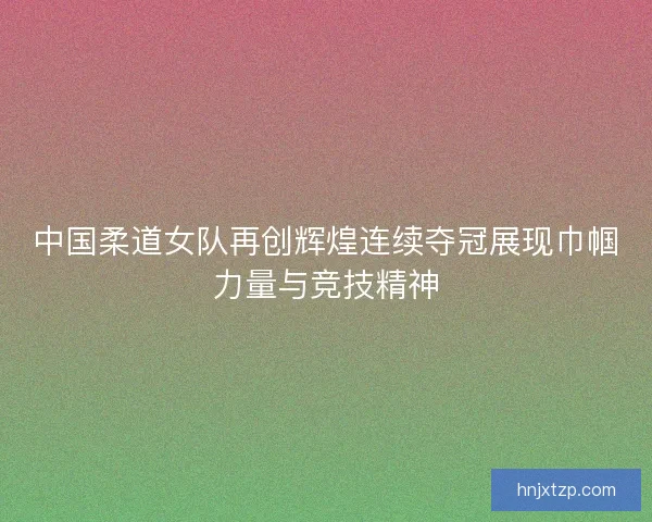 中国柔道女队再创辉煌连续夺冠展现巾帼力量与竞技精神
