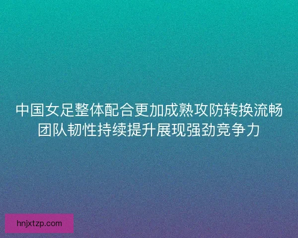 中国女足整体配合更加成熟攻防转换流畅团队韧性持续提升展现强劲竞争力